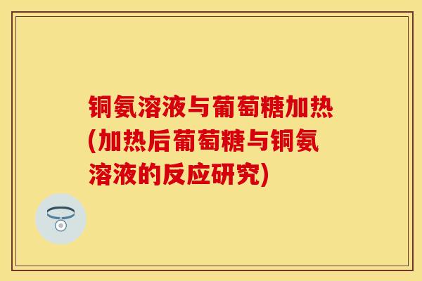 铜氨溶液与葡萄糖加热(加热后葡萄糖与铜氨溶液的反应研究) 铜氨溶液与葡萄糖加热(加热后葡萄糖与铜氨溶液的反应研究)