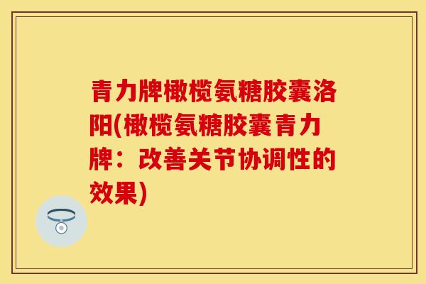 青力牌橄榄氨糖胶囊洛阳(橄榄氨糖胶囊青力牌：改善关节协调性的效果)