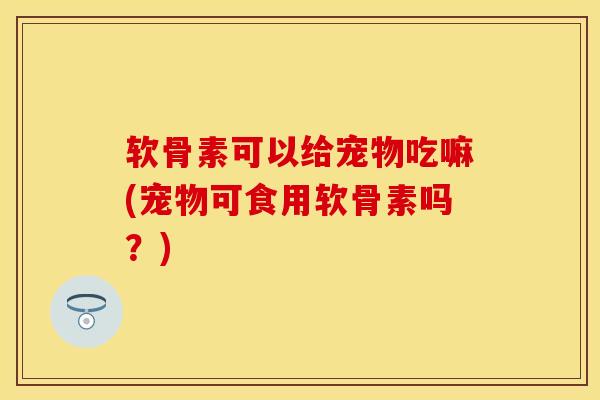 软骨素可以给宠物吃嘛(宠物可食用软骨素吗?)