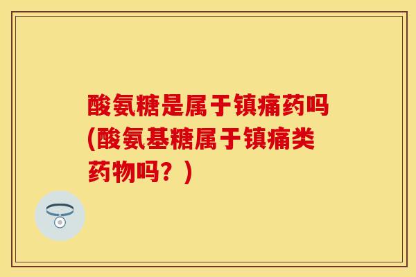 酸氨糖是属于药吗(酸氨基糖属于类吗?) 酸氨糖是属于药吗(酸氨基糖属于类吗?)