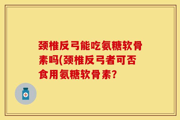 颈椎反弓能吃氨糖软骨素吗(颈椎反弓者可否食用氨糖软骨素? 颈椎反弓能吃氨糖软骨素吗(颈椎反弓者可否食用氨糖软骨素?