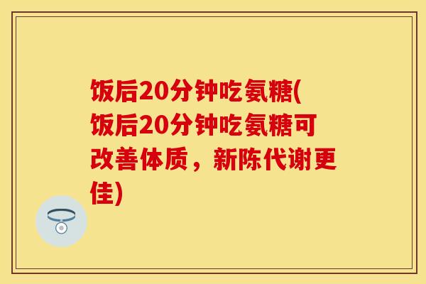 饭后20分钟吃氨糖(饭后20分钟吃氨糖可改善体质,更佳) 饭后20分钟吃氨糖(饭后20分钟吃氨糖可改善体质,更佳)