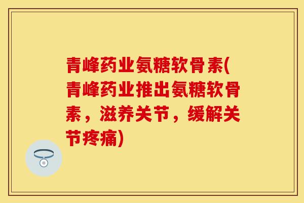 青峰药业氨糖软骨素(青峰药业推出氨糖软骨素，滋养关节，缓解关节疼痛)