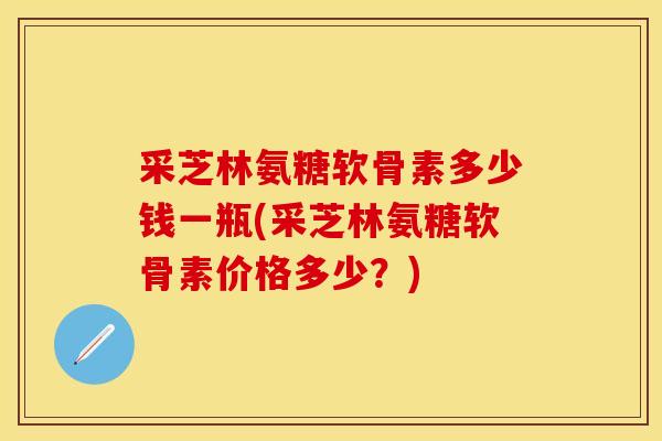 采芝林氨糖软骨素多少钱一瓶(采芝林氨糖软骨素价格多少？)