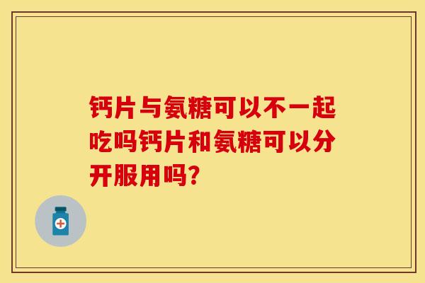 钙片与氨糖可以不一起吃吗钙片和氨糖可以分开服用吗? 钙片与氨糖可以不一起吃吗钙片和氨糖可以分开服用吗?