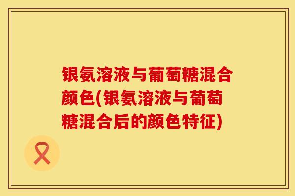 银氨溶液与葡萄糖混合颜色(银氨溶液与葡萄糖混合后的颜色特征)
