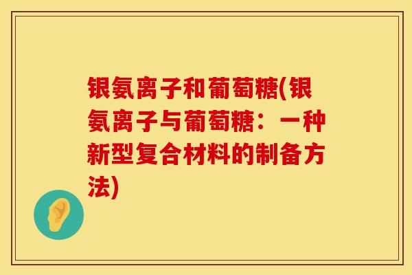 银氨离子和葡萄糖(银氨离子与葡萄糖:一种新型复合材料的制备方法) 银氨离子和葡萄糖(银氨离子与葡萄糖:一种新型复合材料的制备方法)