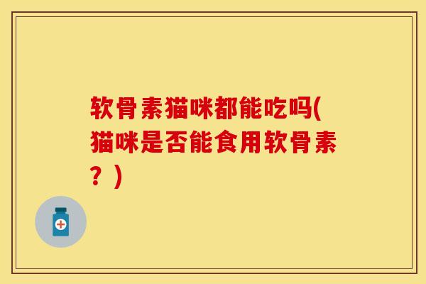 软骨素猫咪都能吃吗(猫咪是否能食用软骨素?)