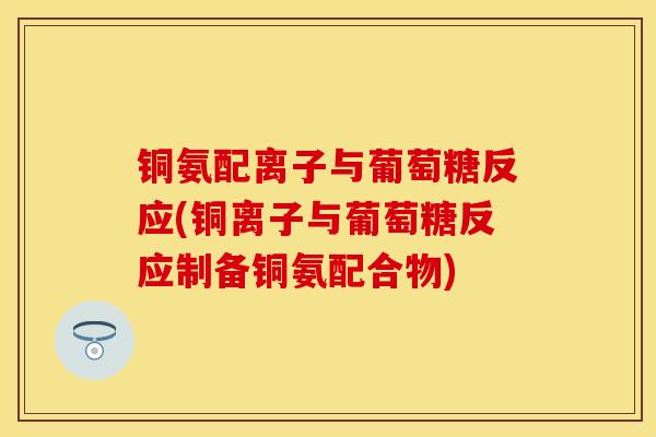 铜氨配离子与葡萄糖反应(铜离子与葡萄糖反应制备铜氨配合物)