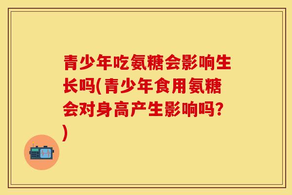 青少年吃氨糖会影响生长吗(青少年食用氨糖会对身高产生影响吗?) 青少年吃氨糖会影响生长吗(青少年食用氨糖会对身高产生影响吗?)