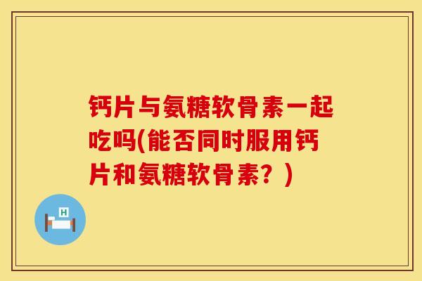 钙片与氨糖软骨素一起吃吗(能否同时服用钙片和氨糖软骨素？)