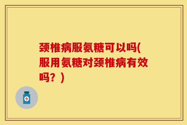 颈椎病服氨糖可以吗(服用氨糖对颈椎病有效吗?)