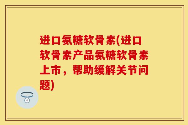 进口氨糖软骨素(进口软骨素产品氨糖软骨素上市，帮助缓解关节问题)