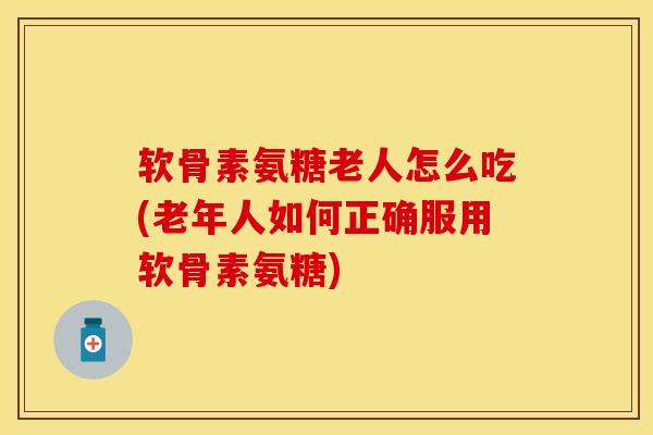 软骨素氨糖老人怎么吃(老年人如何正确服用软骨素氨糖)