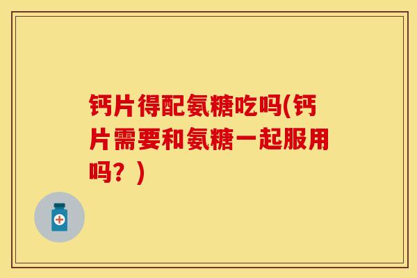 钙片得配氨糖吃吗(钙片需要和氨糖一起服用吗？)