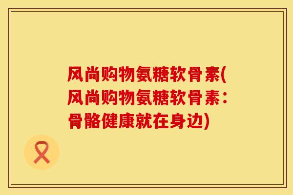 风尚购物氨糖软骨素(风尚购物氨糖软骨素：骨骼健康就在身边)