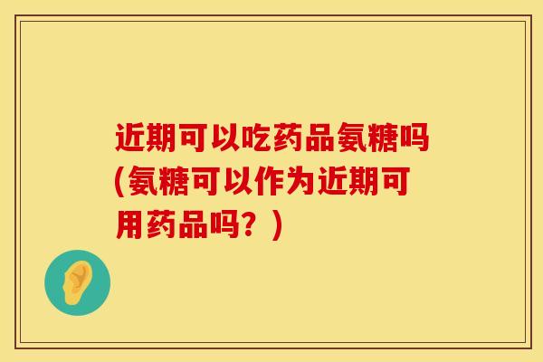 近期可以吃药品氨糖吗(氨糖可以作为近期可用药品吗？)