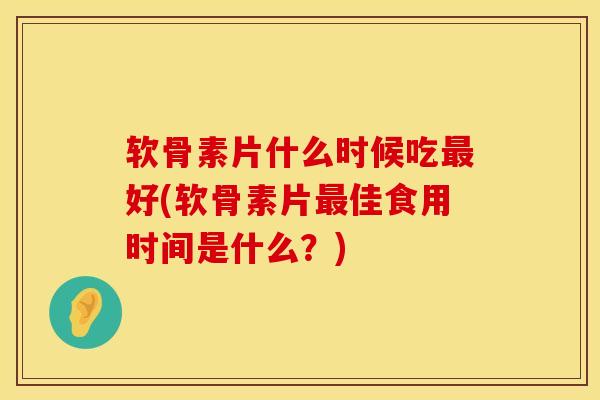 软骨素片什么时候吃最好(软骨素片最佳食用时间是什么？)