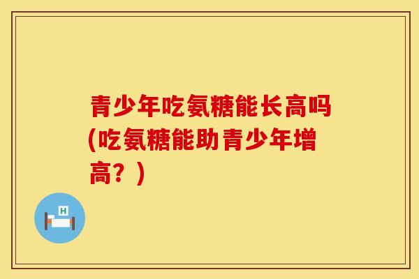 青少年吃氨糖能长高吗(吃氨糖能助青少年增高？)