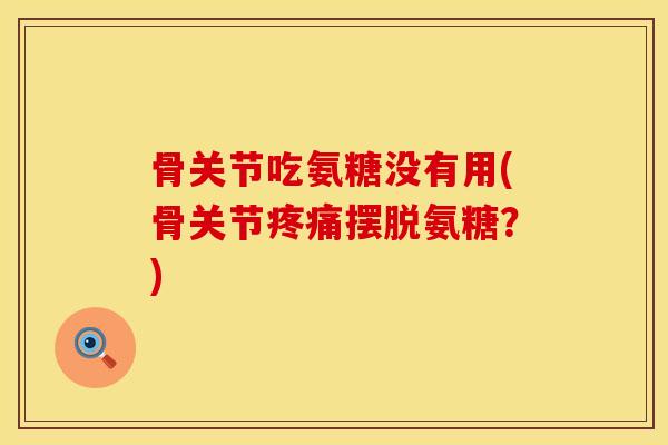 骨关节吃氨糖没有用(骨关节疼痛摆脱氨糖？)