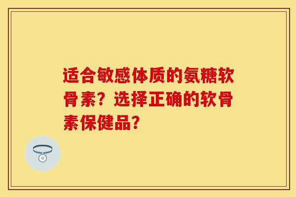 适合敏感体质的氨糖软骨素？选择正确的软骨素保健品？