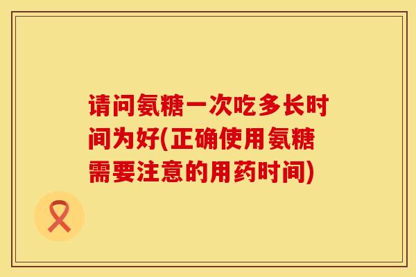 请问氨糖一次吃多长时间为好(正确使用氨糖需要注意的用药时间)