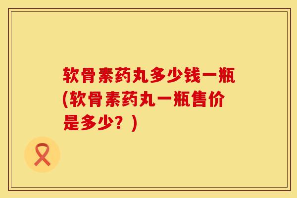 软骨素药丸多少钱一瓶(软骨素药丸一瓶售价是多少？)