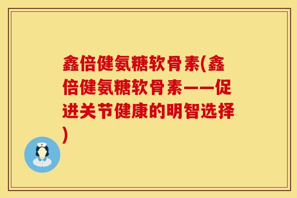 鑫倍健氨糖软骨素(鑫倍健氨糖软骨素——促进关节健康的明智选择)