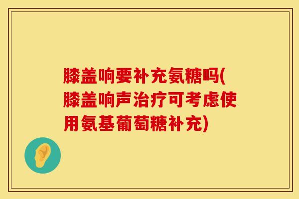 膝盖响要补充氨糖吗(膝盖响声治疗可考虑使用氨基葡萄糖补充)