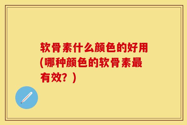 软骨素什么颜色的好用(哪种颜色的软骨素最有效？)