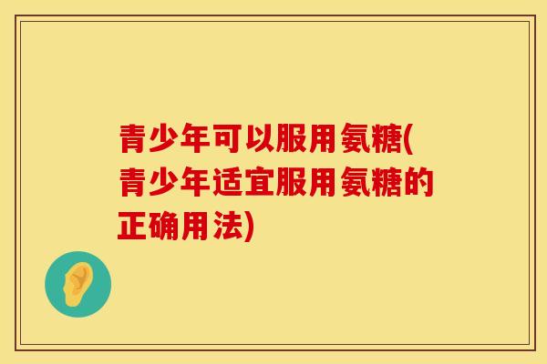 青少年可以服用氨糖(青少年适宜服用氨糖的正确用法)
