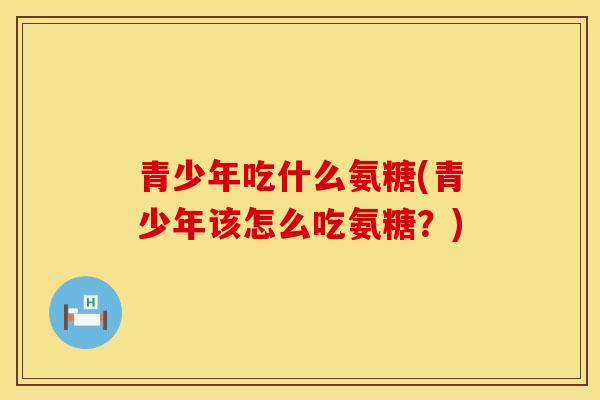青少年吃什么氨糖(青少年该怎么吃氨糖？)