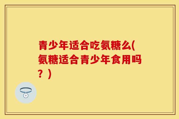 青少年适合吃氨糖么(氨糖适合青少年食用吗？)