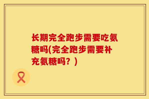 长期完全跑步需要吃氨糖吗(完全跑步需要补充氨糖吗？)