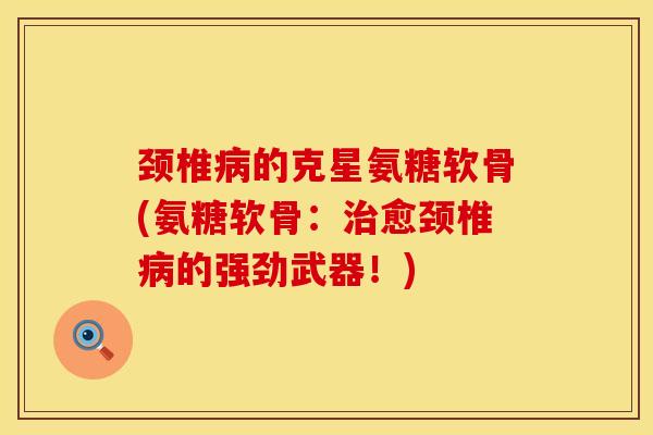 颈椎病的克星氨糖软骨(氨糖软骨：治愈颈椎病的强劲武器！)