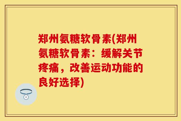 郑州氨糖软骨素(郑州氨糖软骨素:缓解关节,改善运动功能的良好选择) 郑州氨糖软骨素(郑州氨糖软骨素:缓解关节,改善运动功能的良好选择)