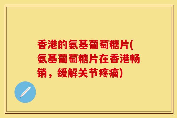 香港的氨基葡萄糖片(氨基葡萄糖片在香港畅销，缓解关节疼痛)