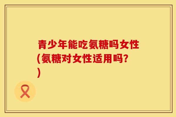 青少年能吃氨糖吗女性(氨糖对女性适用吗？)
