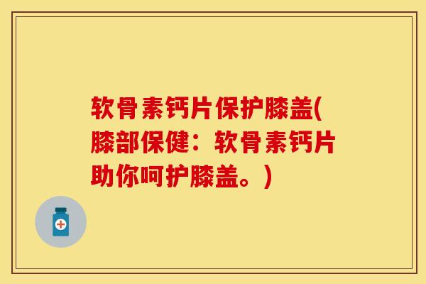 软骨素钙片保护膝盖(膝部保健：软骨素钙片助你呵护膝盖。)