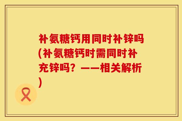 补氨糖钙用同时补锌吗(补氨糖钙时需同时补充锌吗?——相关解析) 补氨糖钙用同时补锌吗(补氨糖钙时需同时补充锌吗?——相关解析)