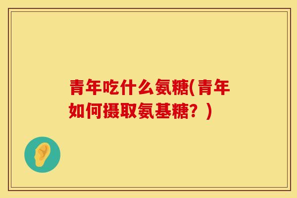 青年吃什么氨糖(青年如何摄取氨基糖？)
