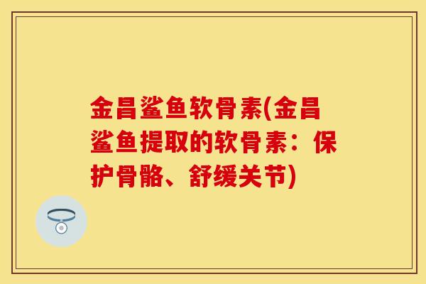 金昌鲨鱼软骨素(金昌鲨鱼提取的软骨素:保护骨骼、舒缓关节) 金昌鲨鱼软骨素(金昌鲨鱼提取的软骨素:保护骨骼、舒缓关节)