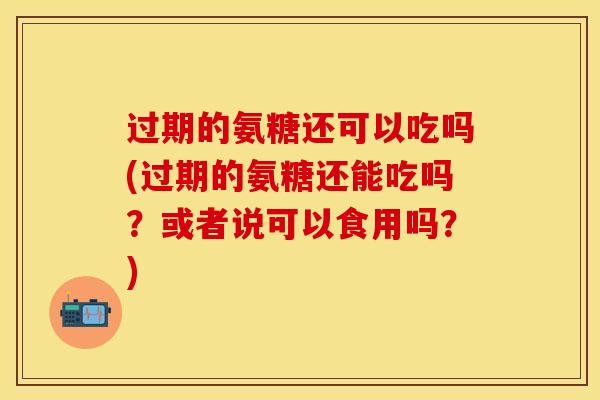 过期的氨糖还可以吃吗(过期的氨糖还能吃吗？或者说可以食用吗？)