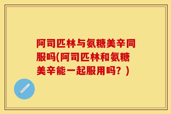 阿司匹林与氨糖美辛同服吗(阿司匹林和氨糖美辛能一起服用吗?)