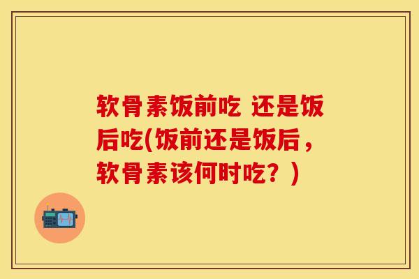软骨素饭前吃 还是饭后吃(饭前还是饭后,软骨素该何时吃?)