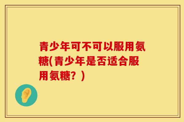 青少年可不可以服用氨糖(青少年是否适合服用氨糖？)