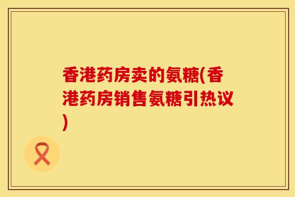 香港药房卖的氨糖(香港药房销售氨糖引热议)