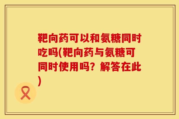 靶向药可以和氨糖同时吃吗(靶向药与氨糖可同时使用吗?解答在此)