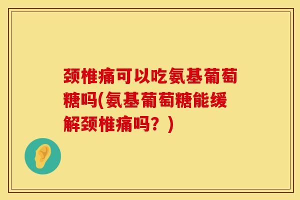 颈椎痛可以吃氨基葡萄糖吗(氨基葡萄糖能缓解颈椎痛吗？)