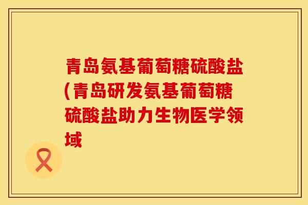 青岛氨基葡萄糖硫酸盐(青岛研发氨基葡萄糖硫酸盐助力生物医学领域